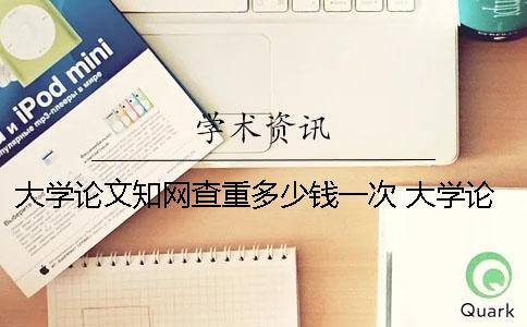 大學論文知網查重多少錢一次？ 大學論文都要知網查重嗎