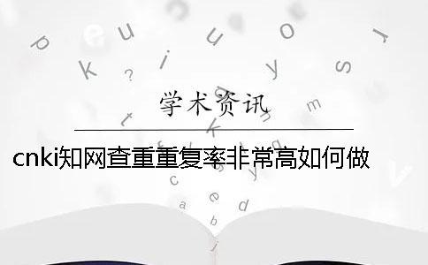 cnki知網查重重復率非常高如何做？